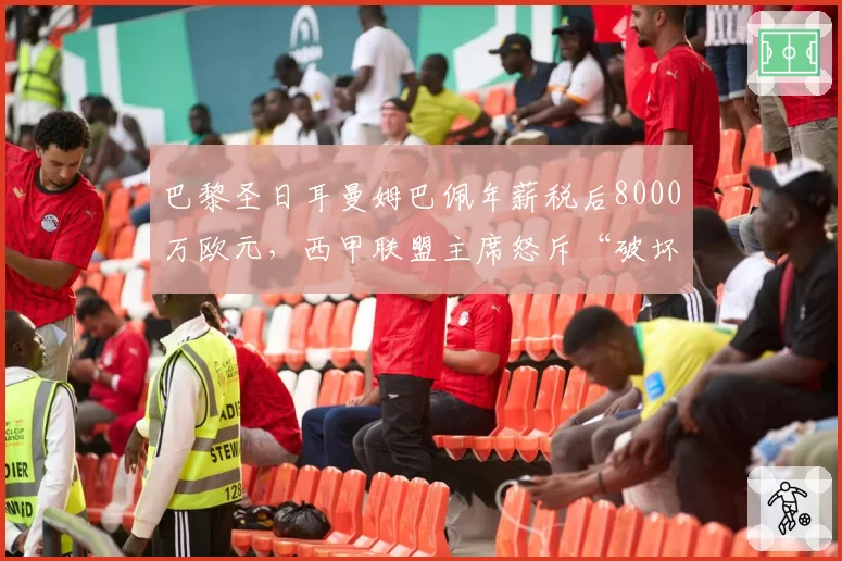 巴黎圣日耳曼姆巴佩年薪税后8000万欧元，西甲联盟主席怒斥“破坏足球生态”