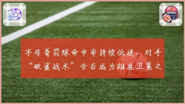 字母哥罚球命中率持续低迷，对手“砍鲨战术”会否成为雄鹿卫冕之路上的阿喀琉斯之踵？