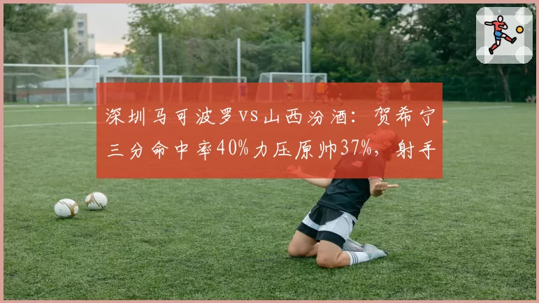 深圳马可波罗vs山西汾酒：贺希宁三分命中率40%力压原帅37%，射手对决决定胜负