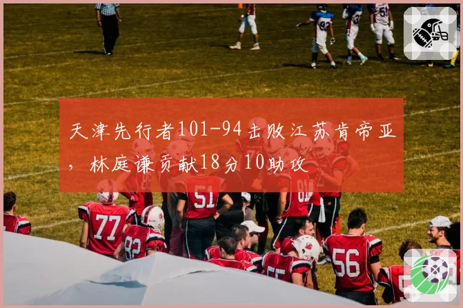 天津先行者101-94击败江苏肯帝亚,林庭谦贡献18分10助攻