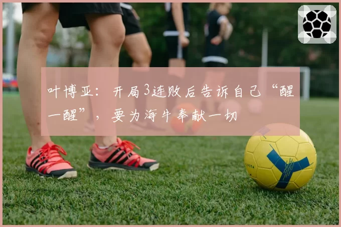 叶博亚：开局3连败后告诉自己“醒一醒”，要为海牛奉献一切