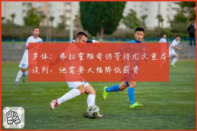 罗体：弗拉霍维奇仍等待尤文重启谈判，他需要大幅降低薪资