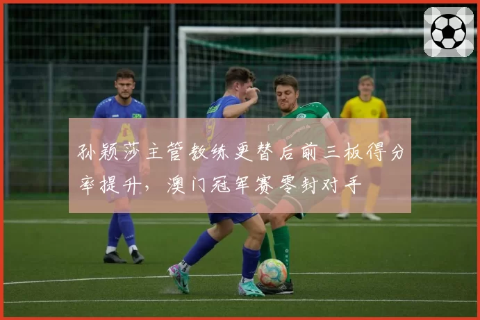 孙颖莎主管教练更替后前三板得分率提升，澳门冠军赛零封对手
