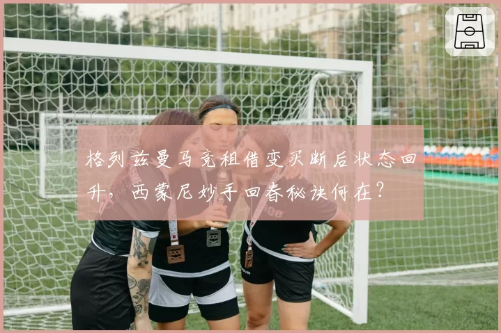 格列兹曼马竞租借变买断后状态回升，西蒙尼妙手回春秘诀何在？