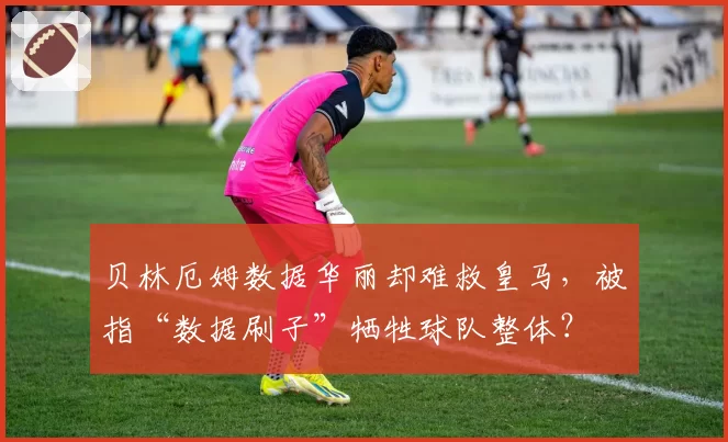 贝林厄姆数据华丽却难救皇马,被指“数据刷子”牺牲球队整体?