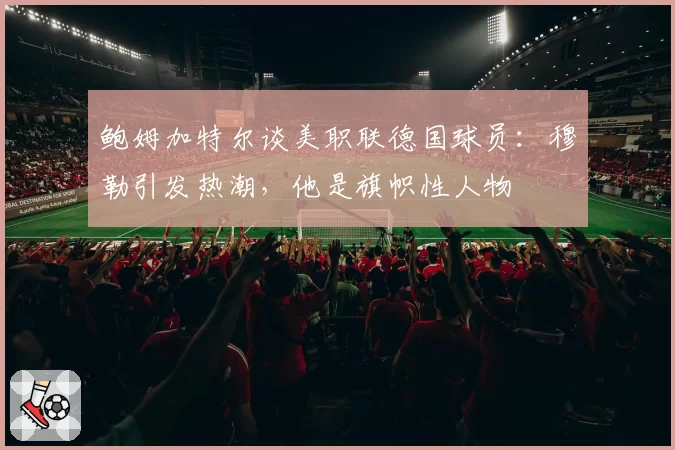 鲍姆加特尔谈美职联德国球员：穆勒引发热潮，他是旗帜性人物