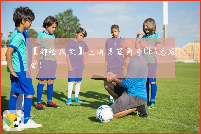 【都给我哭】上海男篮再夺CBA总冠军!
