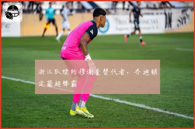 浙江队续约穆谢奎替代者，乔迪锁定葡超锋霸