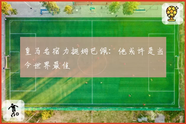皇马名宿力挺姆巴佩：他或许是当今世界最佳