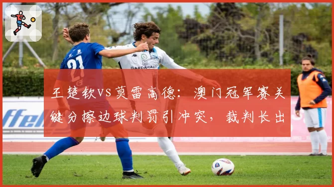王楚钦vs莫雷高德：澳门冠军赛关键分擦边球判罚引冲突，裁判长出面调解
