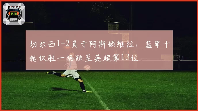 切尔西1-2负于阿斯顿维拉,蓝军十轮仅胜一场跌至英超第13位