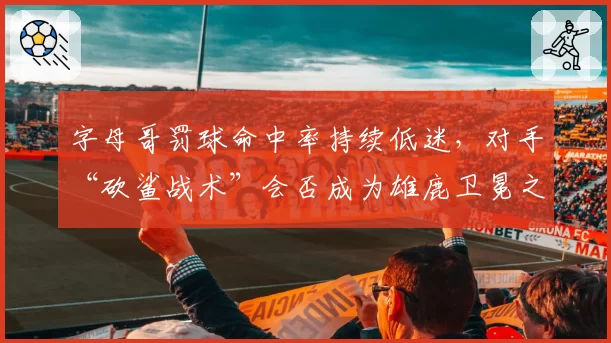 字母哥罚球命中率持续低迷,对手“砍鲨战术”会否成为雄鹿卫冕之路上的阿喀琉斯之踵?