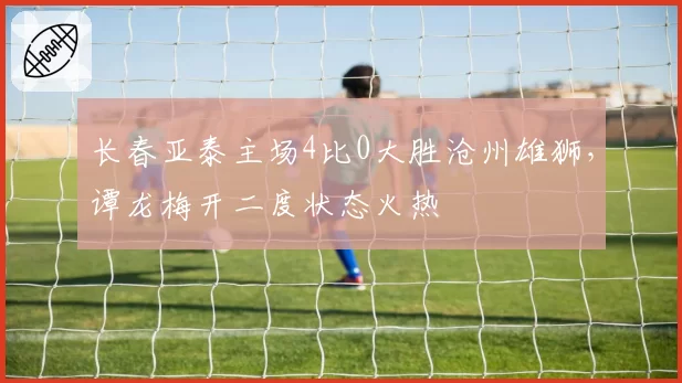 长春亚泰主场4比0大胜沧州雄狮,谭龙梅开二度状态火热
