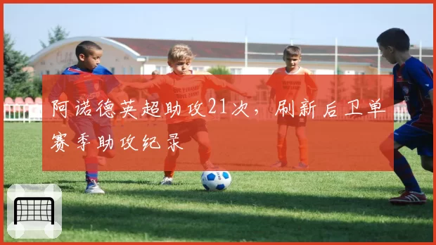 阿诺德英超助攻21次，刷新后卫单赛季助攻纪录
