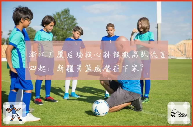 浙江广厦后场核心孙铭徽离队流言四起,新疆男篮成潜在下家?