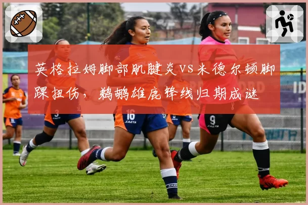 英格拉姆脚部肌腱炎vs米德尔顿脚踝扭伤,鹈鹕雄鹿锋线归期成谜