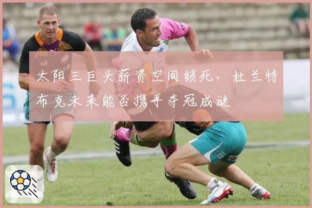 太阳三巨头薪资空间锁死，杜兰特布克未来能否携手夺冠成谜