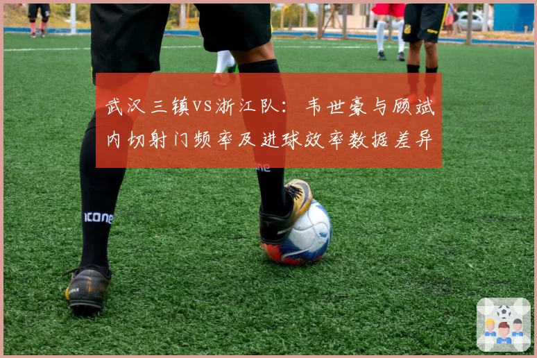 武汉三镇vs浙江队：韦世豪与顾斌内切射门频率及进球效率数据差异