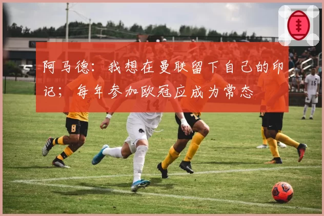 阿马德：我想在曼联留下自己的印记；每年参加欧冠应成为常态