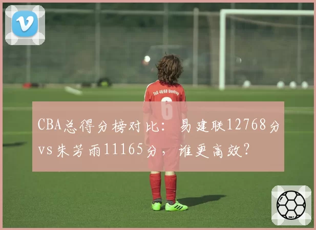 CBA总得分榜对比:易建联12768分vs朱芳雨11165分,谁更高效?