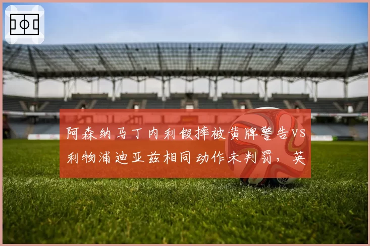 阿森纳马丁内利假摔被黄牌警告vs利物浦迪亚兹相同动作未判罚，英超假摔认定标准不一