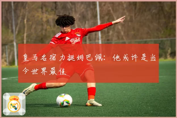 皇马名宿力挺姆巴佩：他或许是当今世界最佳