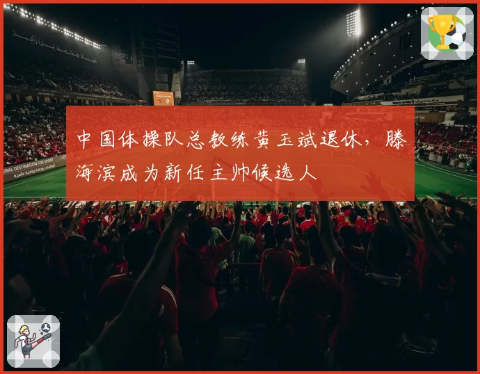 中国体操队总教练黄玉斌退休，滕海滨成为新任主帅候选人