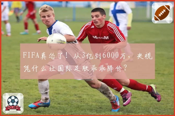 FIFA真怂了！从3亿到6000万，央视凭什么让国际足联乖乖降价？