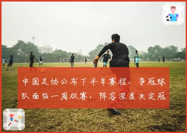 中国足协公布下半年赛程，争冠球队面临一周双赛，阵容深度决定冠军归属