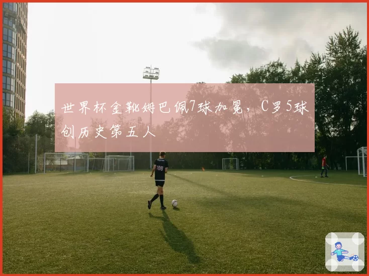 世界杯金靴姆巴佩7球加冕，C罗5球创历史第五人