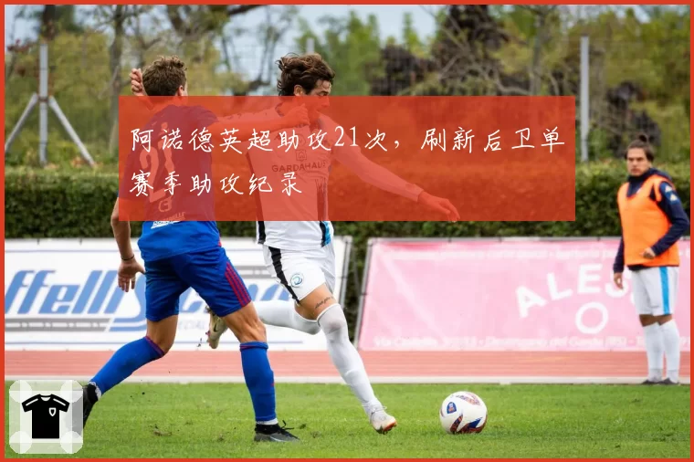 阿诺德英超助攻21次，刷新后卫单赛季助攻纪录
