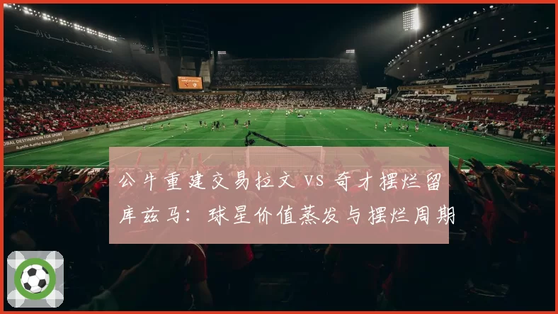 公牛重建交易拉文 vs 奇才摆烂留库兹马：球星价值蒸发与摆烂周期差异