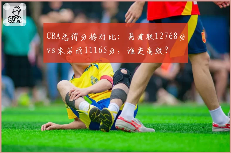 CBA总得分榜对比:易建联12768分vs朱芳雨11165分,谁更高效?