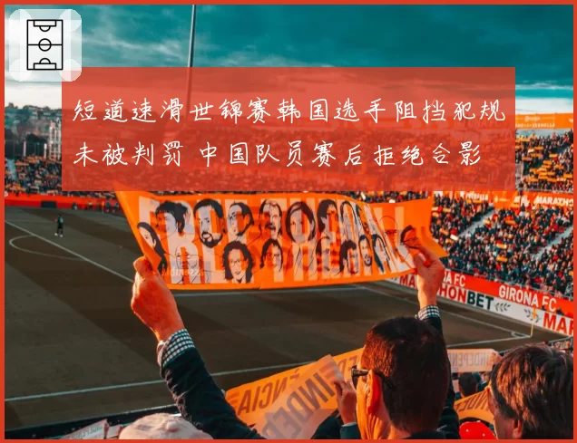 短道速滑世锦赛韩国选手阻挡犯规未被判罚 中国队员赛后拒绝合影
