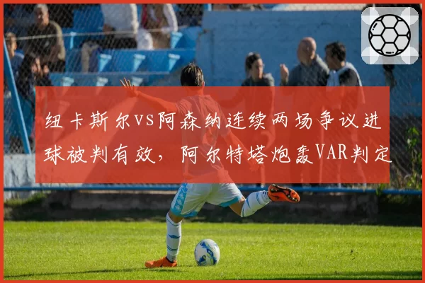 纽卡斯尔vs阿森纳连续两场争议进球被判有效,阿尔特塔炮轰VAR判定标准混乱