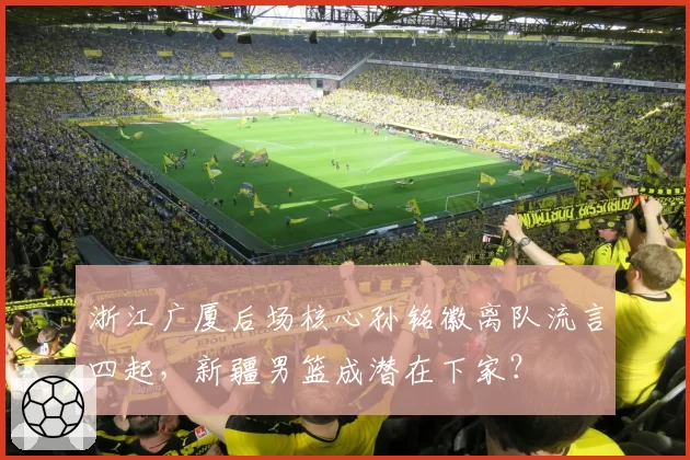浙江广厦后场核心孙铭徽离队流言四起,新疆男篮成潜在下家?