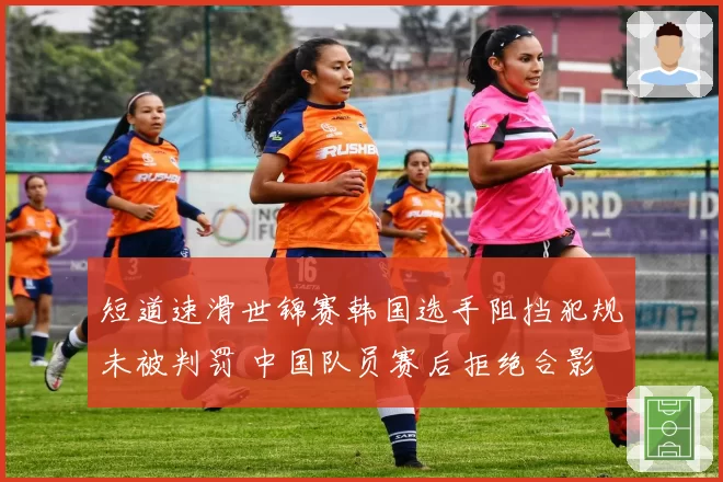 短道速滑世锦赛韩国选手阻挡犯规未被判罚 中国队员赛后拒绝合影