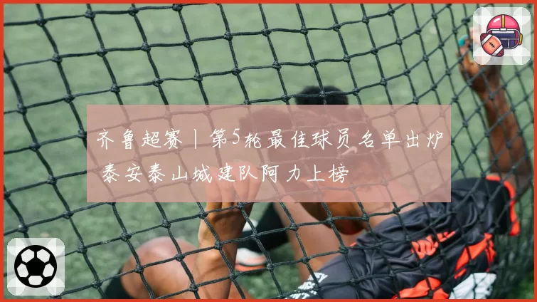 齐鲁超赛丨第5轮最佳球员名单出炉 泰安泰山城建队阿力上榜