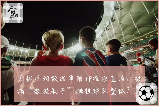 贝林厄姆数据华丽却难救皇马，被指“数据刷子”牺牲球队整体？