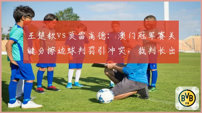 王楚钦vs莫雷高德：澳门冠军赛关键分擦边球判罚引冲突，裁判长出面调解