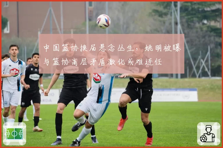中国篮协换届悬念丛生，姚明被曝与篮协高层矛盾激化或难连任