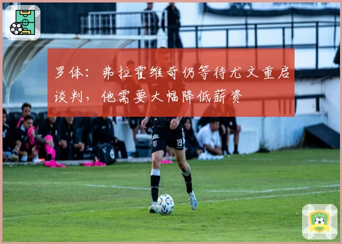 罗体：弗拉霍维奇仍等待尤文重启谈判，他需要大幅降低薪资