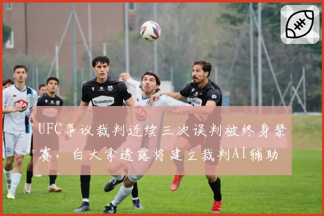 UFC争议裁判连续三次误判被终身禁赛，白大拿透露将建立裁判AI辅助评分系统
