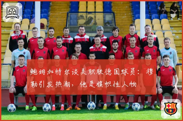 鲍姆加特尔谈美职联德国球员：穆勒引发热潮，他是旗帜性人物