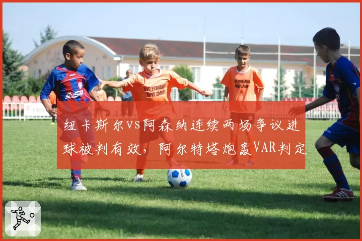 纽卡斯尔vs阿森纳连续两场争议进球被判有效,阿尔特塔炮轰VAR判定标准混乱