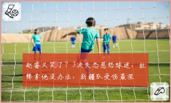 赵睿又笑了？3次失态惹怒球迷，杜锋拿他没办法，新疆队受伤最深