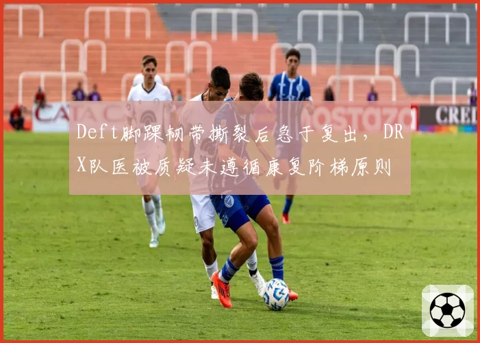 Deft脚踝韧带撕裂后急于复出，DRX队医被质疑未遵循康复阶梯原则