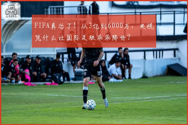 FIFA真怂了！从3亿到6000万，央视凭什么让国际足联乖乖降价？