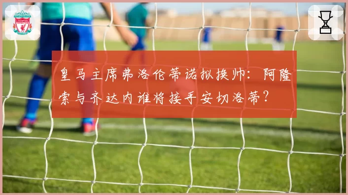 皇马主席弗洛伦蒂诺拟换帅：阿隆索与齐达内谁将接手安切洛蒂？