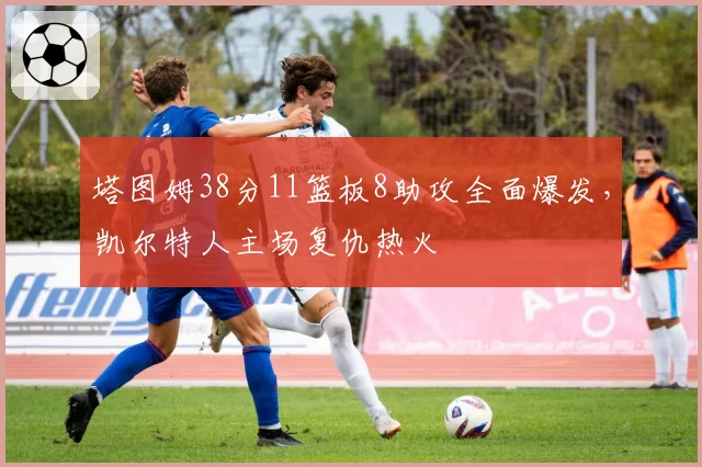 塔图姆38分11篮板8助攻全面爆发，凯尔特人主场复仇热火